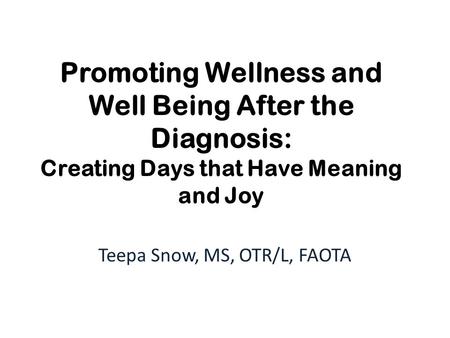 Promoting Wellness and Well Being After the Diagnosis: Creating Days that Have Meaning and Joy Teepa Snow, MS, OTR/L, FAOTA.