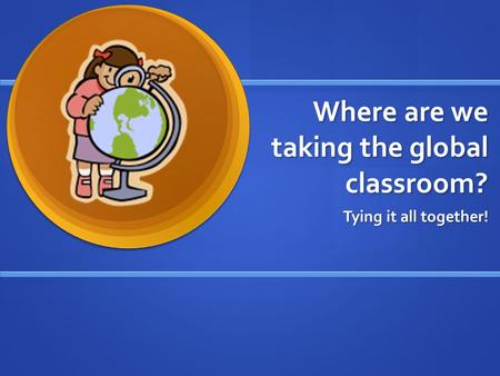 Where are we taking the global classroom? Tying it all together!