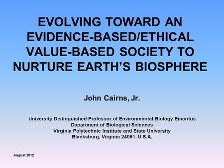 EVOLVING TOWARD AN EVIDENCE-BASED/ETHICAL VALUE-BASED SOCIETY TO NURTURE EARTH’S BIOSPHERE John Cairns, Jr. University Distinguished Professor of Environmental.