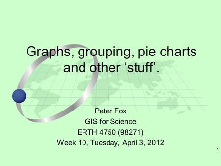 1 Peter Fox GIS for Science ERTH 4750 (98271) Week 10, Tuesday, April 3, 2012 Graphs, grouping, pie charts and other ‘stuff’.