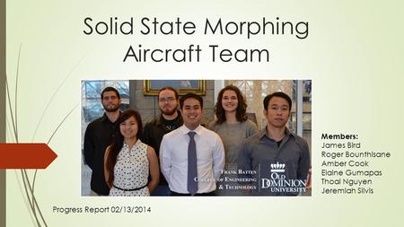 Solid State Morphing Aircraft Team Progress Report 02/13/2014 Members: James Bird Roger Bounthisane Amber Cook Elaine Gumapas Thoai Nguyen Jeremiah Silvis.