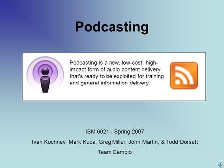 Podcasting ISM 6021 - Spring 2007 Ivan Kochnev, Mark Kuca, Greg Miller, John Martin, & Todd Dorsett Team Campio Podcasting is a new, low-cost, high- impact.