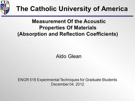 The Catholic University of America Aldo Glean ENGR 518 Experimental Techniques for Graduate Students December 04, 2012 Measurement Of the Acoustic Properties.