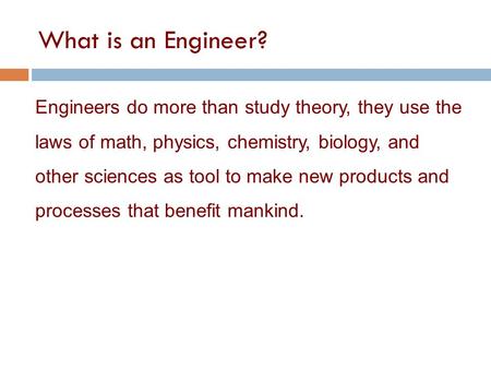 What is an Engineer? Engineers do more than study theory, they use the laws of math, physics, chemistry, biology, and other sciences as tool to make new.