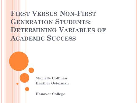 F IRST V ERSUS N ON -F IRST G ENERATION S TUDENTS : D ETERMINING V ARIABLES OF A CADEMIC S UCCESS Michelle Coffman Heather Osterman Hanover College.