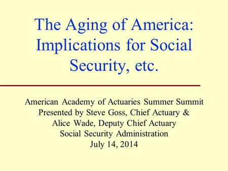 The Aging of America: Implications for Social Security, etc. American Academy of Actuaries Summer Summit Presented by Steve Goss, Chief Actuary & Alice.