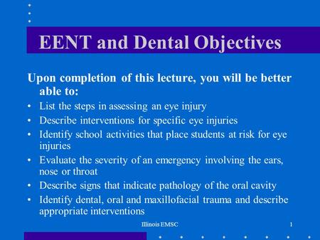 Illinois EMSC1 EENT and Dental Objectives Upon completion of this lecture, you will be better able to: List the steps in assessing an eye injury Describe.