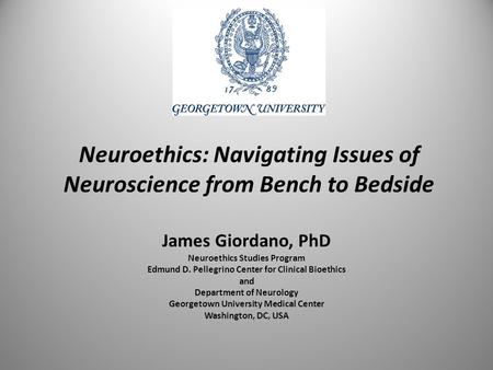 Neuroethics: Navigating Issues of Neuroscience from Bench to Bedside James Giordano, PhD Neuroethics Studies Program Edmund D. Pellegrino Center for Clinical.