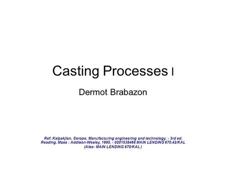 Casting Processes I Dermot Brabazon Ref: Kalpakjian, Serope, Manufacturing engineering and technology. - 3rd ed. Reading, Mass : Addison-Wesley, 1995.