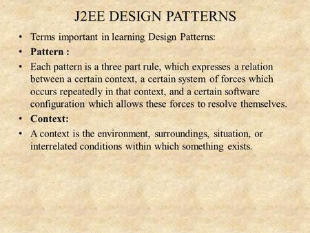 J2EE DESIGN PATTERNS Terms important in learning Design Patterns: Pattern : Each pattern is a three part rule, which expresses a relation between a certain.