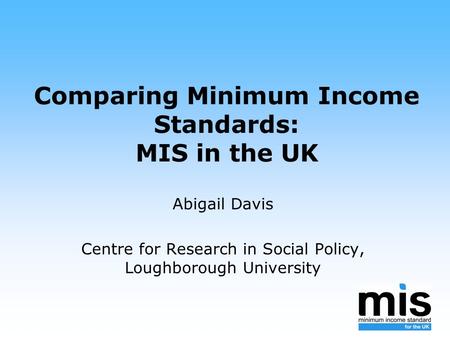 Comparing Minimum Income Standards: MIS in the UK Abigail Davis Centre for Research in Social Policy, Loughborough University.