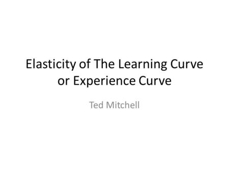 Elasticity of The Learning Curve or Experience Curve Ted Mitchell.