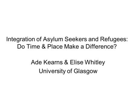 Integration of Asylum Seekers and Refugees: Do Time & Place Make a Difference? Ade Kearns & Elise Whitley University of Glasgow.