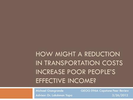 HOW MIGHT A REDUCTION IN TRANSPORTATION COSTS INCREASE POOR PEOPLE’S EFFECTIVE INCOME? Michael Giangrande GEOG 596A Capstone Peer Review Advisor: Dr. Lakshman.