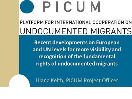 Recent developments on European and UN levels for more visibility and recognition of the fundamental rights of undocumented migrants Lilana Keith, PICUM.