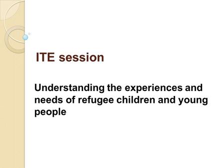 ITE session Understanding the experiences and needs of refugee children and young people.