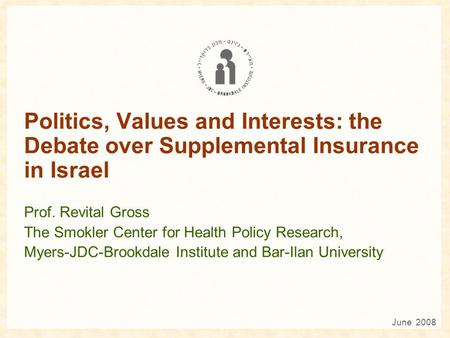 Politics, Values and Interests: the Debate over Supplemental Insurance in Israel Prof. Revital Gross The Smokler Center for Health Policy Research, Myers-JDC-Brookdale.