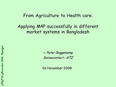 M4P 26 November 2008, Katalyst From Agriculture to Health care: Applying M4P successfully in different market systems in Bangladesh -- Peter Roggekamp,