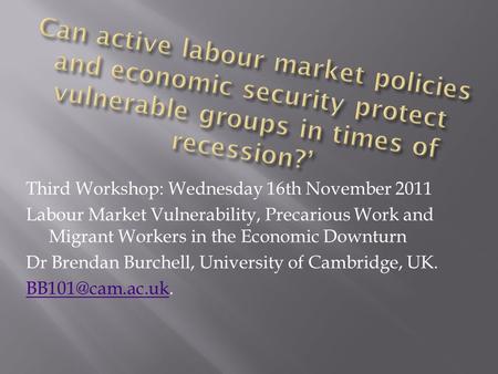 Third Workshop: Wednesday 16th November 2011 Labour Market Vulnerability, Precarious Work and Migrant Workers in the Economic Downturn Dr Brendan Burchell,