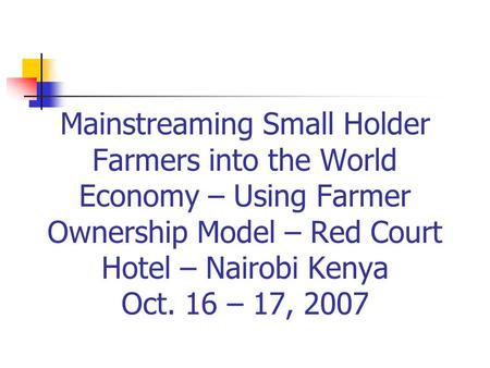 Mainstreaming Small Holder Farmers into the World Economy – Using Farmer Ownership Model – Red Court Hotel – Nairobi Kenya Oct. 16 – 17, 2007.