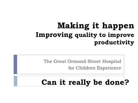 Making it happen Improving quality to improve productivity The Great Ormond Street Hospital for Children Experience Can it really be done?