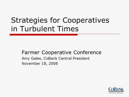 Strategies for Cooperatives in Turbulent Times Farmer Cooperative Conference Amy Gales, CoBank Central President November 18, 2008.