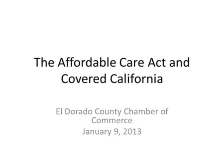 The Affordable Care Act and Covered California El Dorado County Chamber of Commerce January 9, 2013.