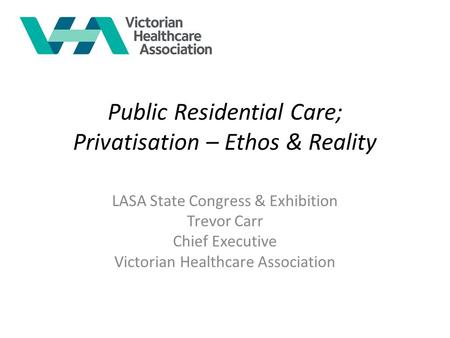 Public Residential Care; Privatisation – Ethos & Reality LASA State Congress & Exhibition Trevor Carr Chief Executive Victorian Healthcare Association.