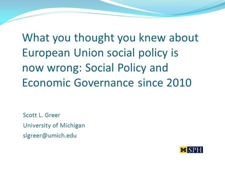 What you thought you knew about European Union social policy is now wrong: Social Policy and Economic Governance since 2010 Scott L. Greer University of.