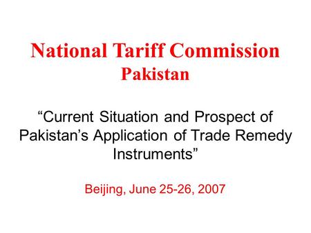 National Tariff Commission Pakistan “Current Situation and Prospect of Pakistan’s Application of Trade Remedy Instruments” Beijing, June 25-26, 2007.