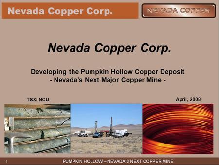 11 Nevada Copper Corp. Developing the Pumpkin Hollow Copper Deposit - Nevada’s Next Major Copper Mine - April, 2008 TSX: NCU.