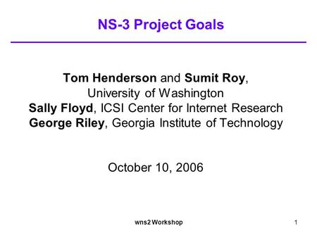 Wns2 Workshop1 NS-3 Project Goals Tom Henderson and Sumit Roy, University of Washington Sally Floyd, ICSI Center for Internet Research George Riley, Georgia.