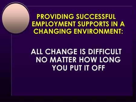 PROVIDING SUCCESSFUL EMPLOYMENT SUPPORTS IN A CHANGING ENVIRONMENT: ALL CHANGE IS DIFFICULT NO MATTER HOW LONG YOU PUT IT OFF.