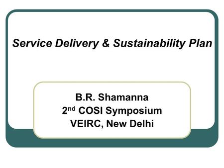 Service Delivery & Sustainability Plan B.R. Shamanna 2 nd COSI Symposium VEIRC, New Delhi.