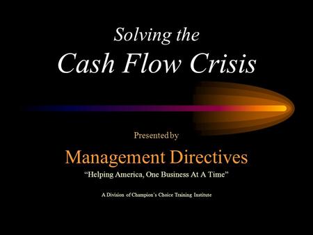 Solving the Cash Flow Crisis Presented by Management Directives “Helping America, One Business At A Time” A Division of Champion’s Choice Training Institute.