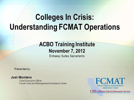 Colleges In Crisis: Understanding FCMAT Operations ACBO Training Institute November 7, 2012 Embassy Suites Sacramento Presented by: Joel Montero Chief.