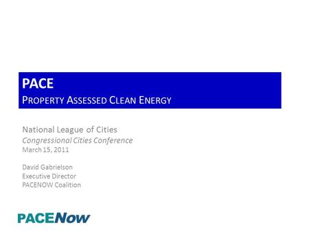 PACE P ROPERTY A SSESSED C LEAN E NERGY National League of Cities Congressional Cities Conference March 15, 2011 David Gabrielson Executive Director PACENOW.