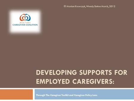 DEVELOPING SUPPORTS FOR EMPLOYED CAREGIVERS: Through The Caregiver Toolkit and Caregiver Policy Lens © Marian Krawczyk, Wendy Sutton March, 2012.