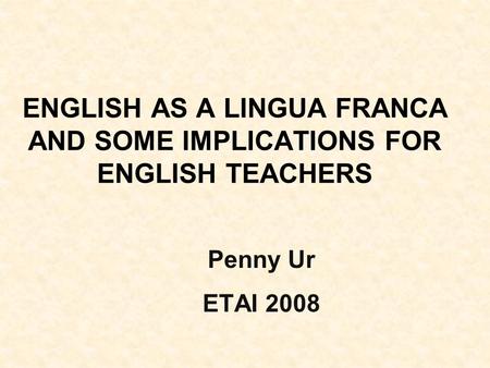 ENGLISH AS A LINGUA FRANCA AND SOME IMPLICATIONS FOR ENGLISH TEACHERS Penny Ur ETAI 2008.