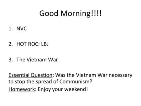 Good Morning!!!! 1.NVC 2.HOT ROC: LBJ 3.The Vietnam War Essential Question: Was the Vietnam War necessary to stop the spread of Communism? Homework: Enjoy.