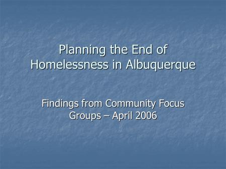 Planning the End of Homelessness in Albuquerque Findings from Community Focus Groups – April 2006.