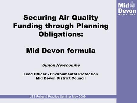 LES Policy & Practice Seminar May 2009 Securing Air Quality Funding through Planning Obligations: Mid Devon formula Simon Newcombe Lead Officer - Environmental.