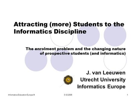 Informatics Education Europe III5-12-20081 The enrolment problem and the changing nature of prospective students (and informatics) J. van Leeuwen Utrecht.