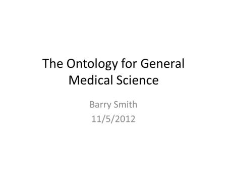 The Ontology for General Medical Science Barry Smith 11/5/2012.