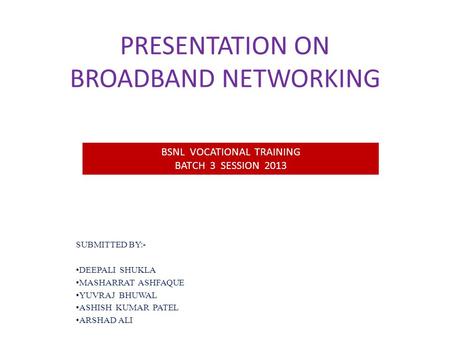 PRESENTATION ON BROADBAND NETWORKING SUBMITTED BY:- DEEPALI SHUKLA MASHARRAT ASHFAQUE YUVRAJ BHUWAL ASHISH KUMAR PATEL ARSHAD ALI BSNL VOCATIONAL TRAINING.