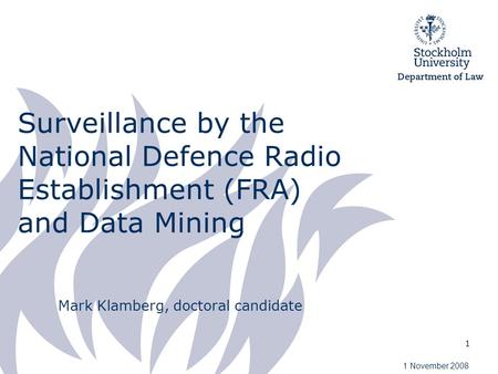 1 Surveillance by the National Defence Radio Establishment (FRA) and Data Mining Mark Klamberg, doctoral candidate 1 November 2008.