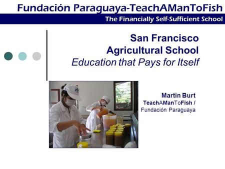 San Francisco Agricultural School Education that Pays for Itself Martin Burt TeachAManToFish / Fundación Paraguaya Fundación Paraguaya-TeachAManToFish.