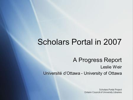 Scholars Portal Project Ontario Council of University Libraries Scholars Portal in 2007 A Progress Report Leslie Weir Université d’Ottawa - University.