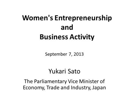 Women's Entrepreneurship and Business Activity Yukari Sato September 7, 2013 The Parliamentary Vice Minister of Economy, Trade and Industry, Japan.