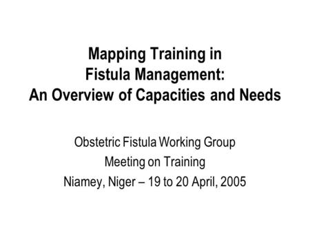 Mapping Training in Fistula Management: An Overview of Capacities and Needs Obstetric Fistula Working Group Meeting on Training Niamey, Niger – 19 to 20.